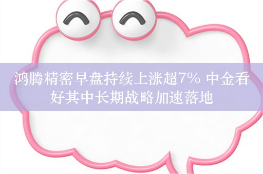 鸿腾精密早盘持续上涨超7% 中金看好其中长期战略加速落地