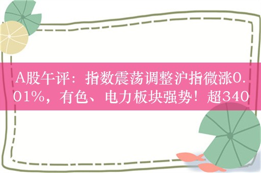 A股午评：指数震荡调整沪指微涨0.01%，有色、电力板块强势！超3400股下跌，成交4732亿；机构解读