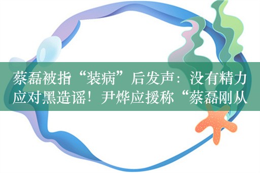 蔡磊被指“装病”后发声：没有精力应对黑造谣！尹烨应援称“蔡磊刚从ICU出来”