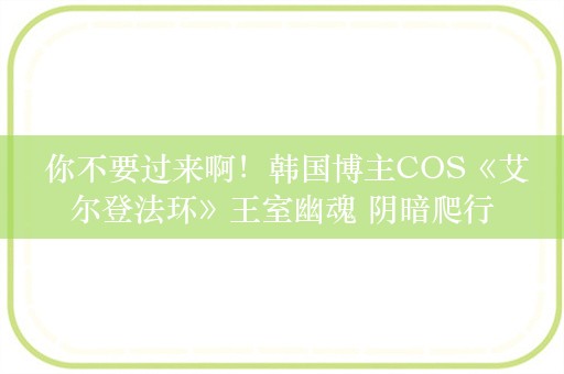  你不要过来啊！韩国博主COS《艾尔登法环》王室幽魂 阴暗爬行