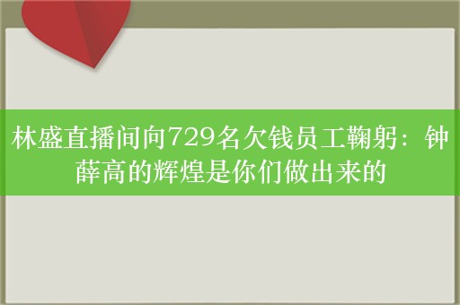 林盛直播间向729名欠钱员工鞠躬：钟薛高的辉煌是你们做出来的