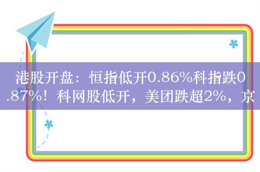 港股开盘：恒指低开0.86%科指跌0.87%！科网股低开，美团跌超2%，京东、百度、阿里跌超1%，内房股普涨