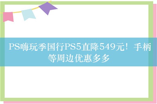  PS嗨玩季国行PS5直降549元！手柄等周边优惠多多