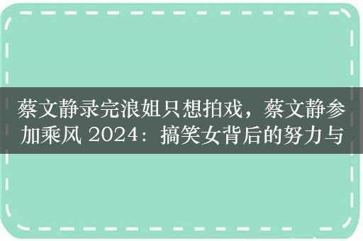 蔡文静录完浪姐只想拍戏，蔡文静参加乘风 2024：搞笑女背后的努力与成长