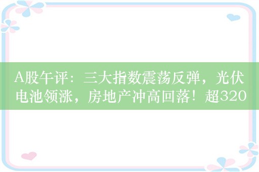 A股午评：三大指数震荡反弹，光伏电池领涨，房地产冲高回落！超3200股上涨，成交4491亿；机构解读