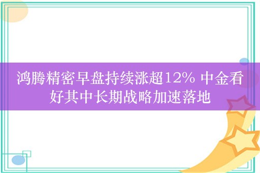 鸿腾精密早盘持续涨超12% 中金看好其中长期战略加速落地