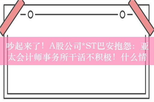 吵起来了！A股公司*ST巴安抱怨：亚太会计师事务所干活不积极！什么情况？最新回应