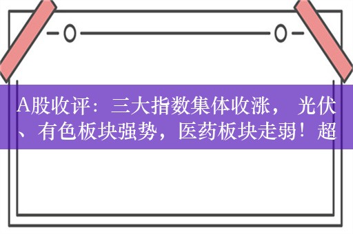 A股收评：三大指数集体收涨， 光伏、有色板块强势，医药板块走弱！超2700股上涨，成交7084亿；机构解读