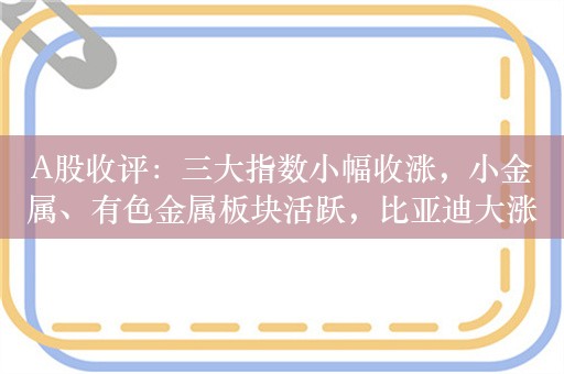 A股收评：三大指数小幅收涨，小金属、有色金属板块活跃，比亚迪大涨超8%，超2700股上涨，成交7084亿