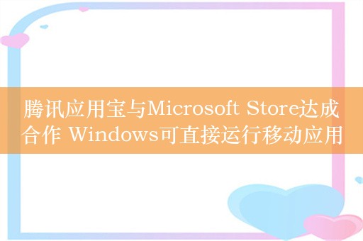 腾讯应用宝与Microsoft Store达成合作 Windows可直接运行移动应用