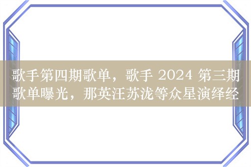 歌手第四期歌单，歌手 2024 第三期歌单曝光，那英汪苏泷等众星演绎经典与创新