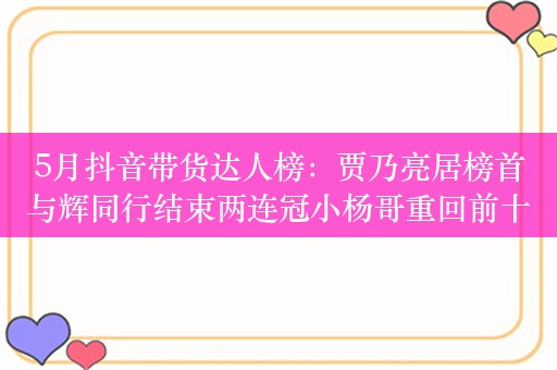 5月抖音带货达人榜：贾乃亮居榜首与辉同行结束两连冠小杨哥重回前十