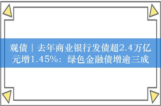 观债｜去年商业银行发债超2.4万亿元增1.45%：绿色金融债增逾三成