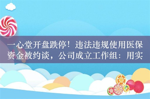 一心堂开盘跌停！违法违规使用医保资金被约谈，公司成立工作组：用实质性的整改举措规范经营