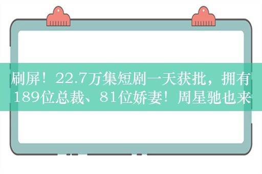 刷屏！22.7万集短剧一天获批，拥有189位总裁、81位娇妻！周星驰也来了