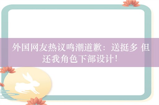  外国网友热议鸣潮道歉：送挺多 但还我角色下部设计！