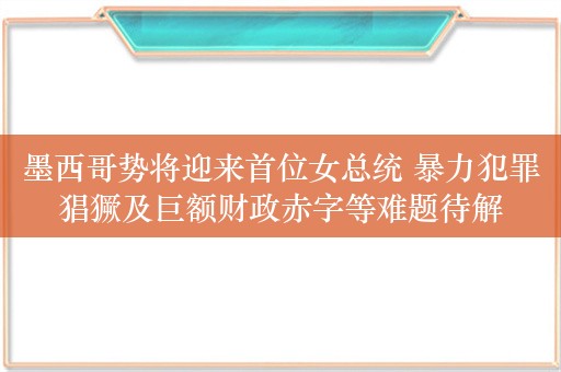 墨西哥势将迎来首位女总统 暴力犯罪猖獗及巨额财政赤字等难题待解