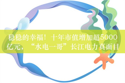 稳稳的幸福！十年市值增加超5000亿元，“水电一哥”长江电力真面目详解