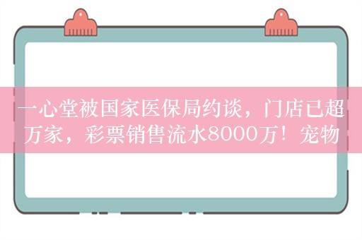 一心堂被国家医保局约谈，门店已超万家，彩票销售流水8000万！宠物食品出口数据创新高，头部企业盈利提升