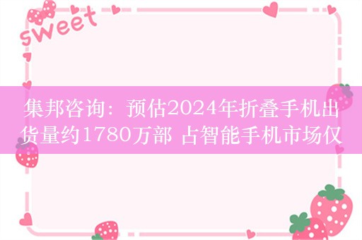 集邦咨询：预估2024年折叠手机出货量约1780万部 占智能手机市场仅1.5%