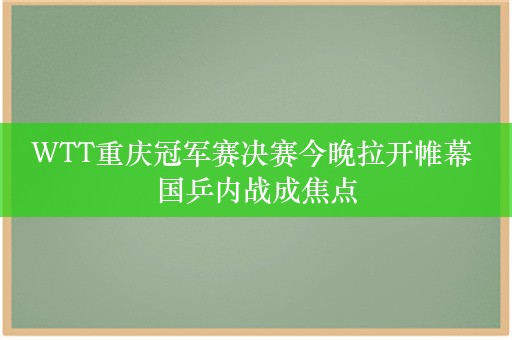 WTT重庆冠军赛决赛今晚拉开帷幕 国乒内战成焦点