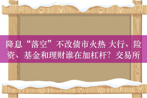 降息“落空”不改债市火热 大行、险资、基金和理财谁在加杠杆？交易所杠杆率已升至近三年高点