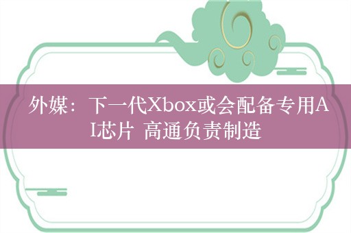  外媒：下一代Xbox或会配备专用AI芯片 高通负责制造