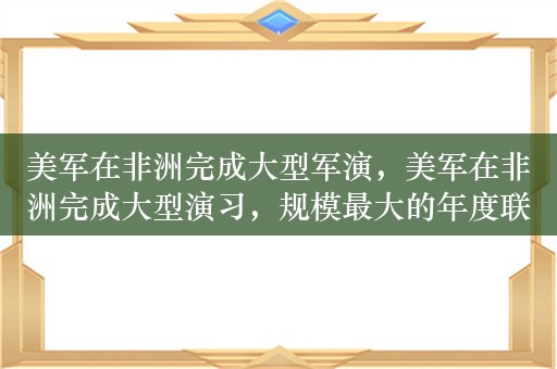 美军在非洲完成大型军演，美军在非洲完成大型演习，规模最大的年度联合军演非洲狮落幕