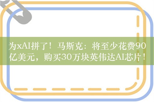 为xAI拼了！马斯克：将至少花费90亿美元，购买30万块英伟达AI芯片！刚刚融资60亿美元，公司估值180亿美元