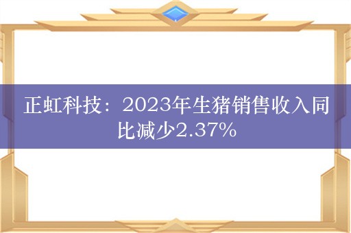 正虹科技：2023年生猪销售收入同比减少2.37%