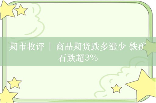 期市收评 | 商品期货跌多涨少 铁矿石跌超3%