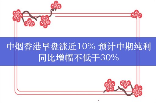 中烟香港早盘涨近10% 预计中期纯利同比增幅不低于30%