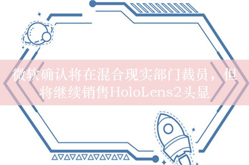 微软确认将在混合现实部门裁员，但将继续销售HoloLens2头显