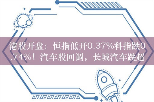 港股开盘：恒指低开0.37%科指跌0.74%！汽车股回调，长城汽车跌超3%，科网股低开，小米百度网易阿里跌1%