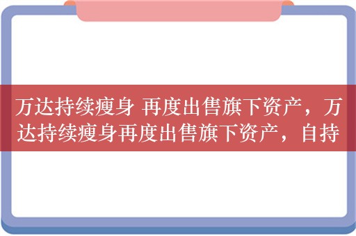 万达持续瘦身 再度出售旗下资产，万达持续瘦身再度出售旗下资产，自持购物中心估值远超千亿规模