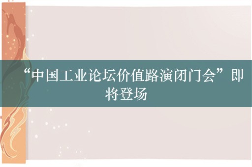 “中国工业论坛价值路演闭门会”即将登场