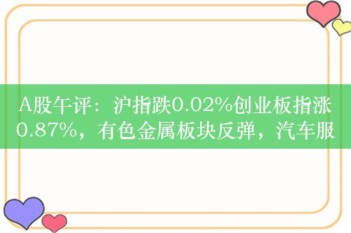 A股午评：沪指跌0.02%创业板指涨0.87%，有色金属板块反弹，汽车服务、地产股领涨！超3600股下跌，成交4563亿