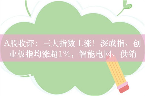 A股收评：三大指数上涨！深成指、创业板指均涨超1%，智能电网、供销社板块涨幅居前！超3100股下跌，成交7457亿