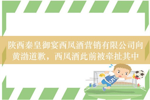 陕西秦皇御宴西凤酒营销有限公司向黄渤道歉，西凤酒此前被牵扯其中