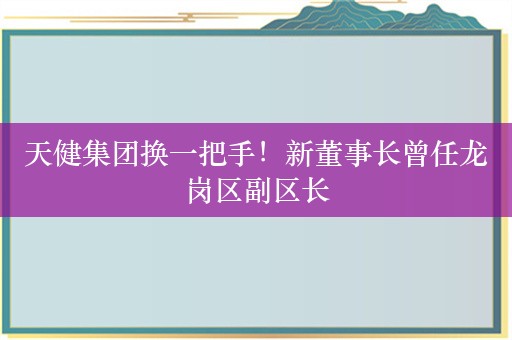 天健集团换一把手！新董事长曾任龙岗区副区长