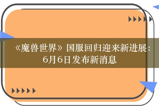  《魔兽世界》国服回归迎来新进展：6月6日发布新消息