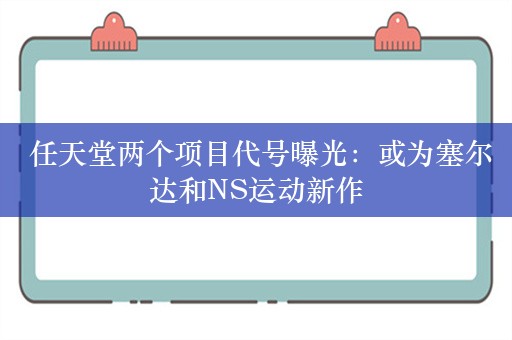  任天堂两个项目代号曝光：或为塞尔达和NS运动新作