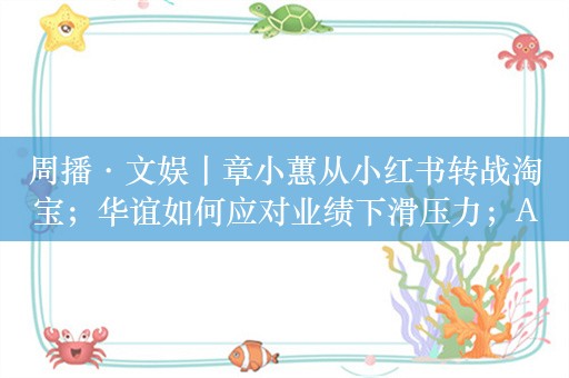 周播·文娱丨章小蕙从小红书转战淘宝；华谊如何应对业绩下滑压力；AI数字人PK真人主播，618电商大战有新看点