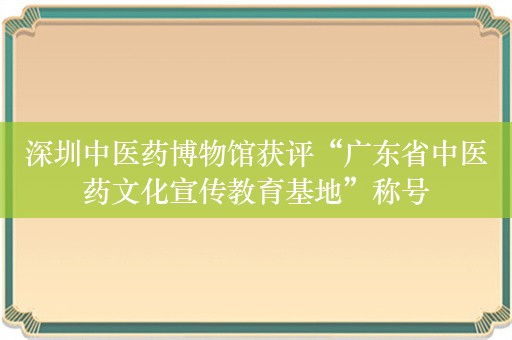 深圳中医药博物馆获评“广东省中医药文化宣传教育基地”称号