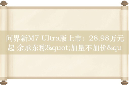 问界新M7 Ultra版上市：28.98万元起 余承东称"加量不加价"