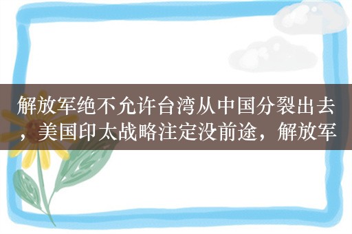 解放军绝不允许台湾从中国分裂出去，美国印太战略注定没前途，解放军绝不允许台湾从中国分裂出去