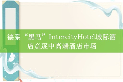 德系“黑马”IntercityHotel城际酒店竞逐中高端酒店市场