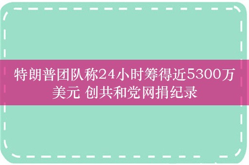 特朗普团队称24小时筹得近5300万美元 创共和党网捐纪录