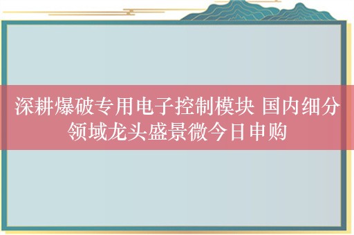 深耕爆破专用电子控制模块 国内细分领域龙头盛景微今日申购