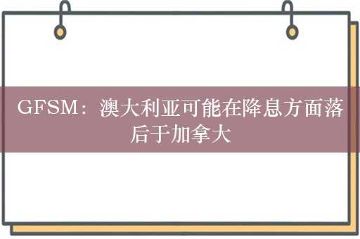 GFSM：澳大利亚可能在降息方面落后于加拿大